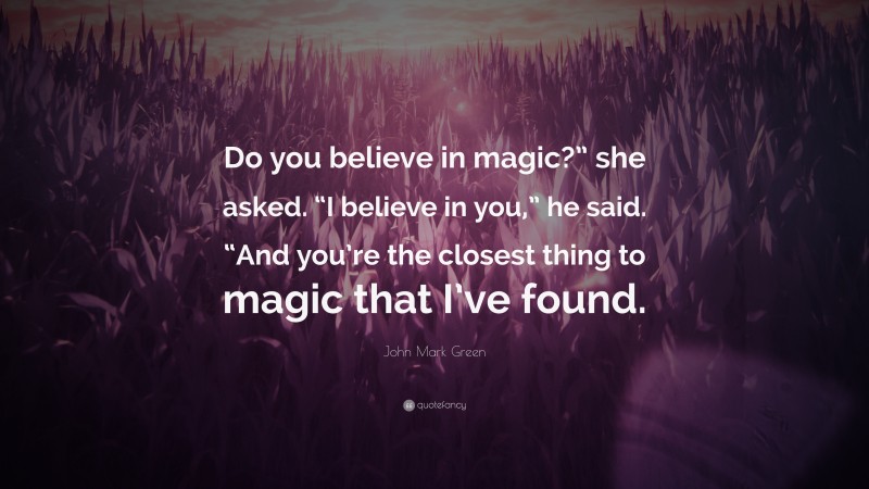 John Mark Green Quote: “Do you believe in magic?” she asked. “I believe in you,” he said. “And you’re the closest thing to magic that I’ve found.”