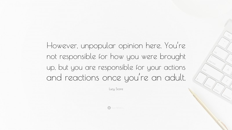 Lucy Score Quote: “However, unpopular opinion here. You’re not responsible for how you were brought up, but you are responsible for your actions and reactions once you’re an adult.”