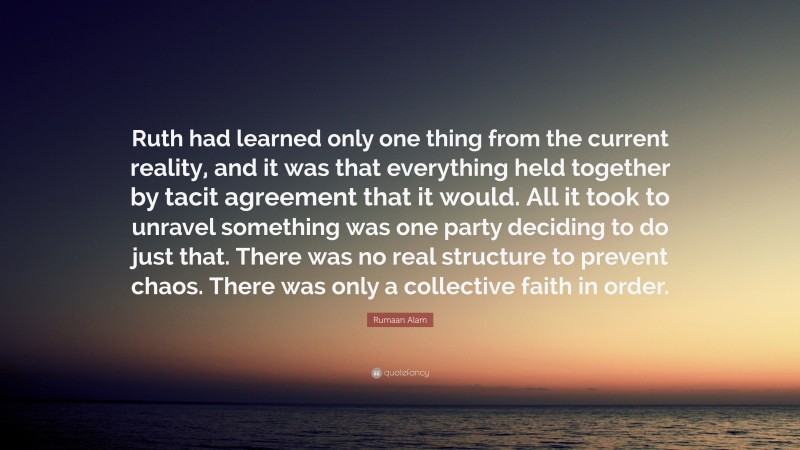 Rumaan Alam Quote: “Ruth had learned only one thing from the current reality, and it was that everything held together by tacit agreement that it would. All it took to unravel something was one party deciding to do just that. There was no real structure to prevent chaos. There was only a collective faith in order.”