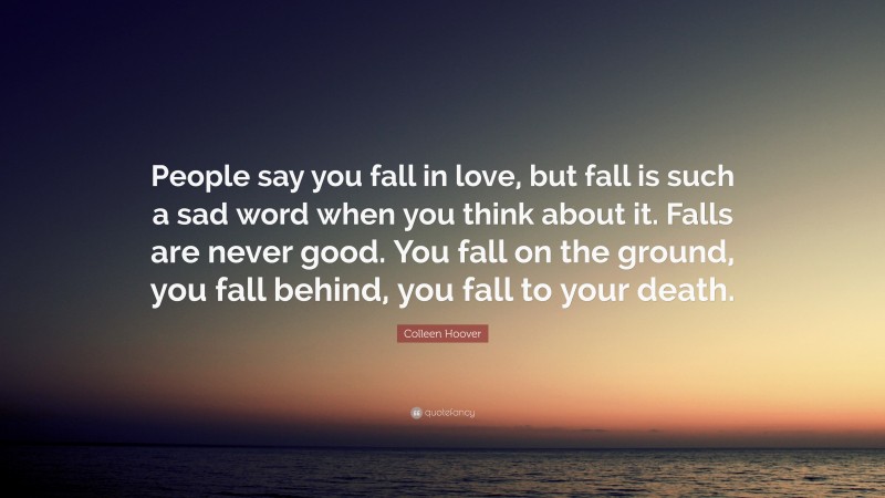 Colleen Hoover Quote: “People say you fall in love, but fall is such a sad word when you think about it. Falls are never good. You fall on the ground, you fall behind, you fall to your death.”