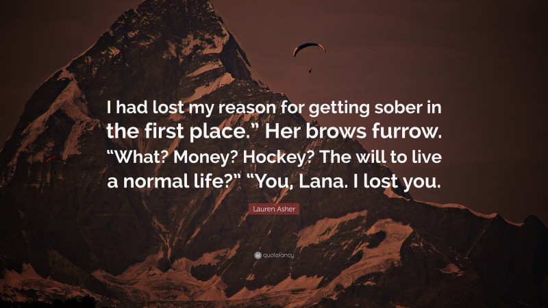 Lauren Asher Quote: “I had lost my reason for getting sober in the first place.” Her brows furrow. “What? Money? Hockey? The will to live a normal life?” “You, Lana. I lost you.”