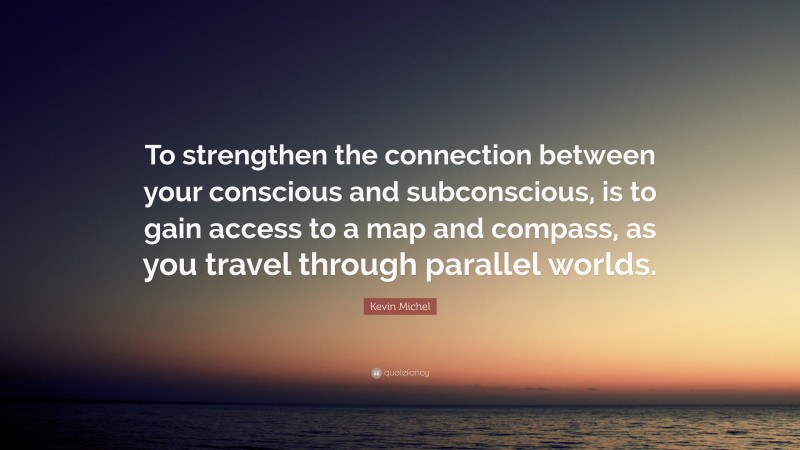 Kevin Michel Quote: “To strengthen the connection between your conscious and subconscious, is to gain access to a map and compass, as you travel through parallel worlds.”