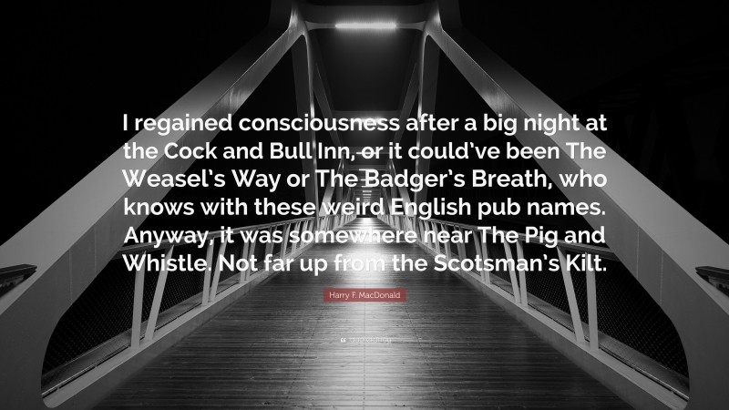 Harry F. MacDonald Quote: “I regained consciousness after a big night at the Cock and Bull Inn, or it could’ve been The Weasel’s Way or The Badger’s Breath, who knows with these weird English pub names. Anyway, it was somewhere near The Pig and Whistle. Not far up from the Scotsman’s Kilt.”