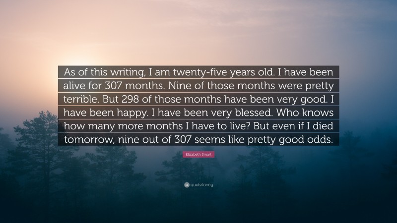 Elizabeth Smart Quote: “As of this writing, I am twenty-five years old. I have been alive for 307 months. Nine of those months were pretty terrible. But 298 of those months have been very good. I have been happy. I have been very blessed. Who knows how many more months I have to live? But even if I died tomorrow, nine out of 307 seems like pretty good odds.”