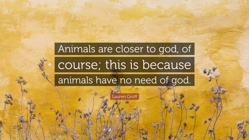 Lauren Groff Quote: “Animals are closer to god, of course; this is because animals have no need of god.”