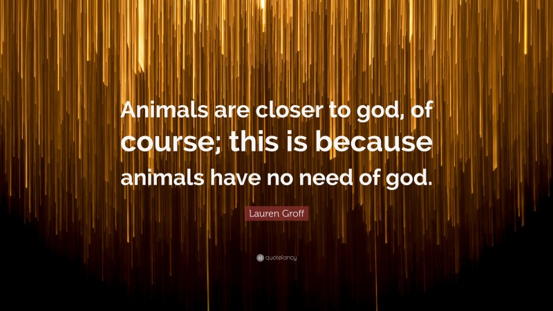 Lauren Groff Quote: “Animals are closer to god, of course; this is because animals have no need of god.”