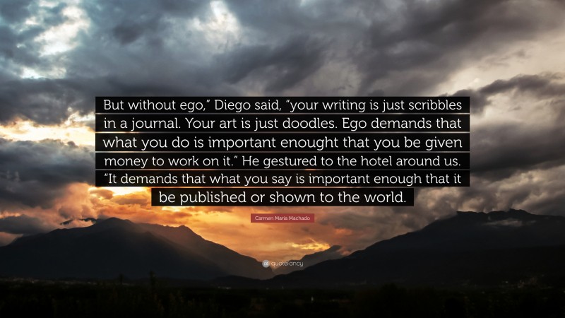 Carmen Maria Machado Quote: “But without ego,” Diego said, “your writing is just scribbles in a journal. Your art is just doodles. Ego demands that what you do is important enought that you be given money to work on it.” He gestured to the hotel around us. “It demands that what you say is important enough that it be published or shown to the world.”