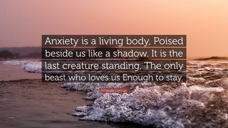 Amanda Gorman Quote: “Anxiety is a living body, Poised beside us like a shadow. It is the last creature standing, The only beast who loves us Enough to stay.”
