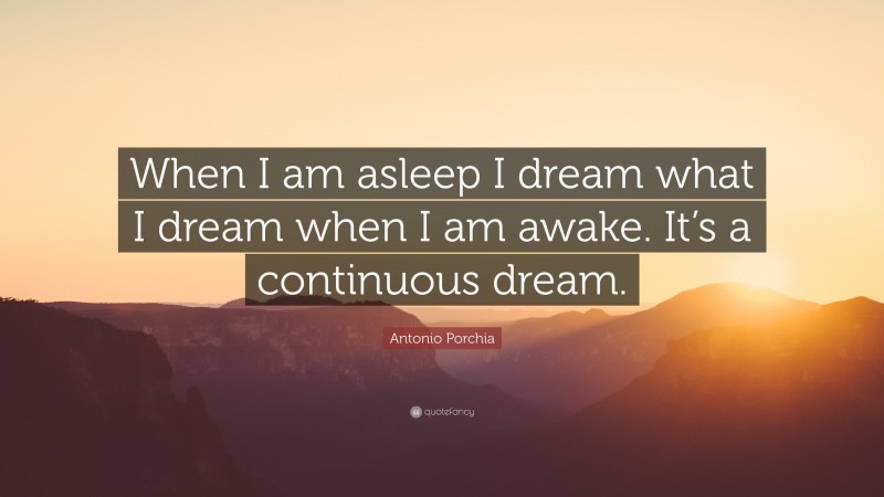 Antonio Porchia Quote: “When I am asleep I dream what I dream when I am awake. It’s a continuous dream.”