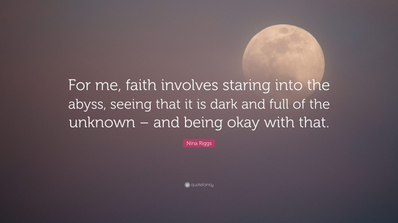 Nina Riggs Quote: “For me, faith involves staring into the abyss, seeing that it is dark and full of the unknown – and being okay with that.”