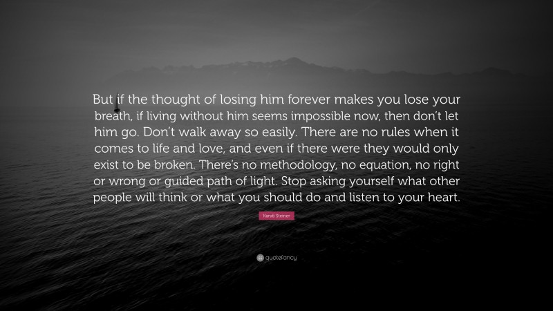 Kandi Steiner Quote: “But if the thought of losing him forever makes you lose your breath, if living without him seems impossible now, then don’t let him go. Don’t walk away so easily. There are no rules when it comes to life and love, and even if there were they would only exist to be broken. There’s no methodology, no equation, no right or wrong or guided path of light. Stop asking yourself what other people will think or what you should do and listen to your heart.”