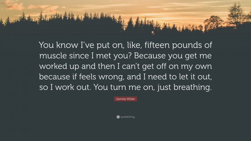 Jasinda Wilder Quote: “You know I’ve put on, like, fifteen pounds of muscle since I met you? Because you get me worked up and then I can’t get off on my own because if feels wrong, and I need to let it out, so I work out. You turn me on, just breathing.”