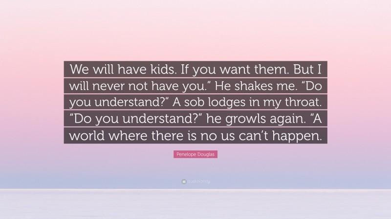 Penelope Douglas Quote: “We will have kids. If you want them. But I will never not have you.” He shakes me. “Do you understand?” A sob lodges in my throat. “Do you understand?” he growls again. “A world where there is no us can’t happen.”