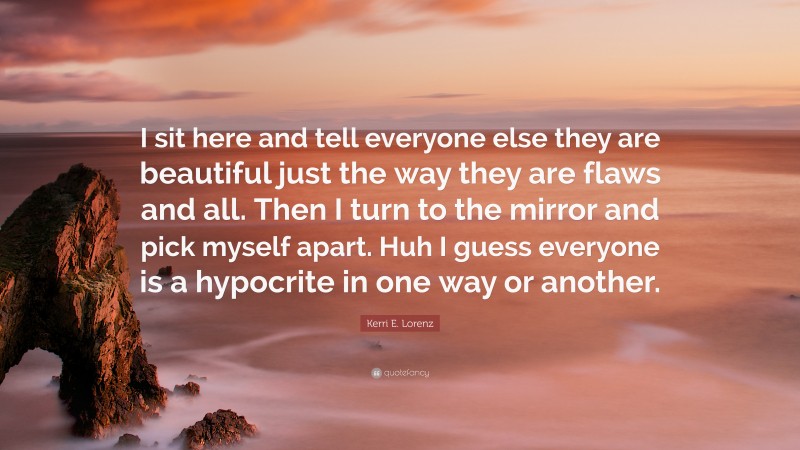 Kerri E. Lorenz Quote: “I sit here and tell everyone else they are beautiful just the way they are flaws and all. Then I turn to the mirror and pick myself apart. Huh I guess everyone is a hypocrite in one way or another.”