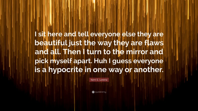 Kerri E. Lorenz Quote: “I sit here and tell everyone else they are beautiful just the way they are flaws and all. Then I turn to the mirror and pick myself apart. Huh I guess everyone is a hypocrite in one way or another.”