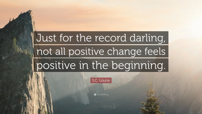 S.C. Lourie Quote: “Just for the record darling, not all positive change feels positive in the beginning.”