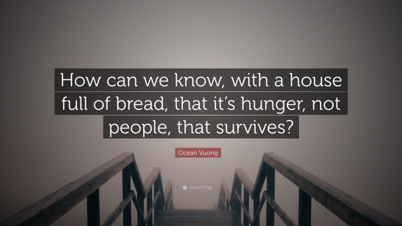 Ocean Vuong Quote: “How can we know, with a house full of bread, that it’s hunger, not people, that survives?”