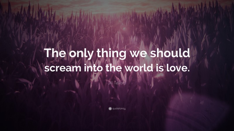 Jill Telford Quote: “The only thing we should scream into the world is love.”