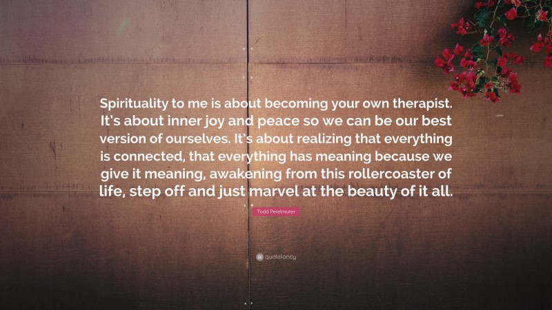 Todd Perelmuter Quote: “Spirituality to me is about becoming your own therapist. It’s about inner joy and peace so we can be our best version of ourselves. It’s about realizing that everything is connected, that everything has meaning because we give it meaning, awakening from this rollercoaster of life, step off and just marvel at the beauty of it all.”