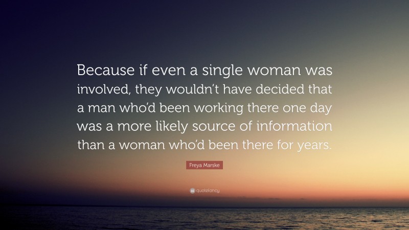 Freya Marske Quote: “Because if even a single woman was involved, they wouldn’t have decided that a man who’d been working there one day was a more likely source of information than a woman who’d been there for years.”