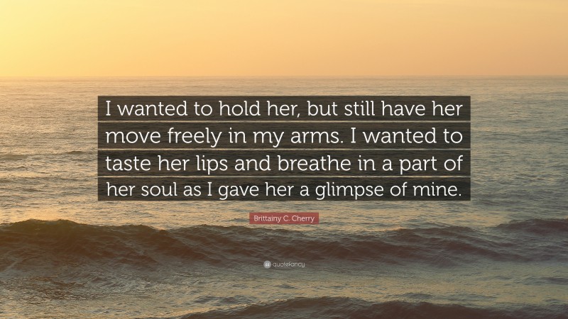 Brittainy C. Cherry Quote: “I wanted to hold her, but still have her move freely in my arms. I wanted to taste her lips and breathe in a part of her soul as I gave her a glimpse of mine.”