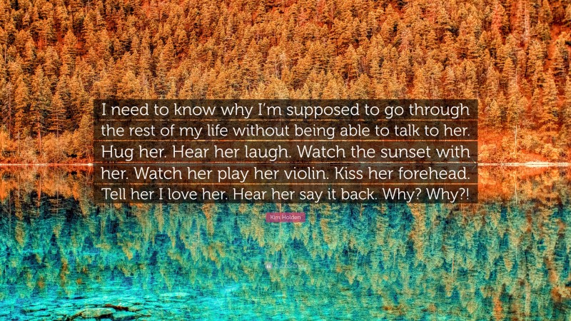 Kim Holden Quote: “I need to know why I’m supposed to go through the rest of my life without being able to talk to her. Hug her. Hear her laugh. Watch the sunset with her. Watch her play her violin. Kiss her forehead. Tell her I love her. Hear her say it back. Why? Why?!”