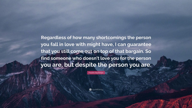 Fredrik Backman Quote: “Regardless of how many shortcomings the person you fall in love with might have, I can guarantee that you still come out on top of that bargain. So find someone who doesn’t love you for the person you are, but despite the person you are.”