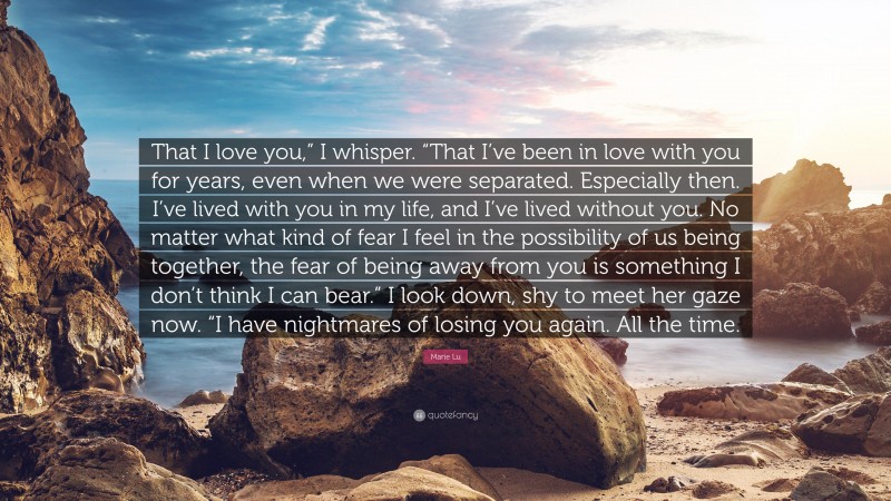 Marie Lu Quote: “That I love you,” I whisper. “That I’ve been in love with you for years, even when we were separated. Especially then. I’ve lived with you in my life, and I’ve lived without you. No matter what kind of fear I feel in the possibility of us being together, the fear of being away from you is something I don’t think I can bear.” I look down, shy to meet her gaze now. “I have nightmares of losing you again. All the time.”