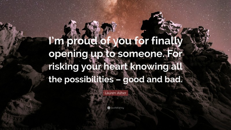 Lauren Asher Quote: “I’m proud of you for finally opening up to someone. For risking your heart knowing all the possibilities – good and bad.”