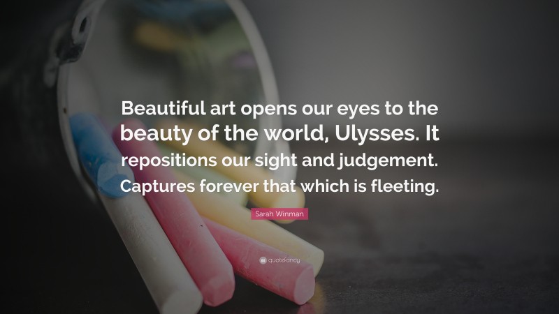 Sarah Winman Quote: “Beautiful art opens our eyes to the beauty of the world, Ulysses. It repositions our sight and judgement. Captures forever that which is fleeting.”