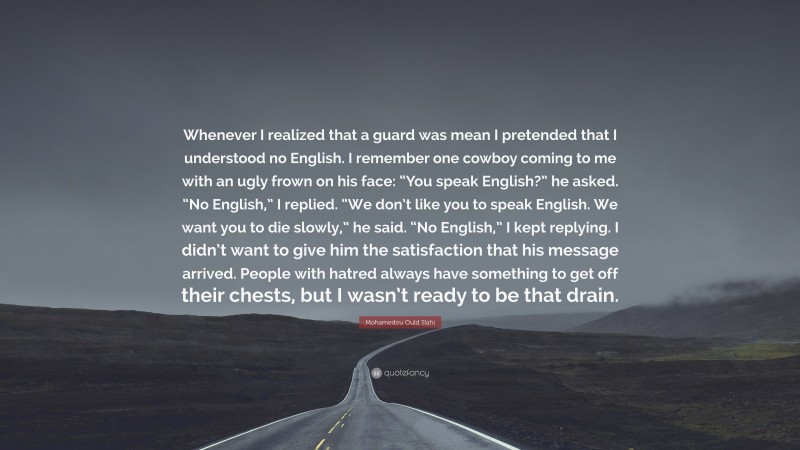 Mohamedou Ould Slahi Quote: “Whenever I realized that a guard was mean I pretended that I understood no English. I remember one cowboy coming to me with an ugly frown on his face: “You speak English?” he asked. “No English,” I replied. “We don’t like you to speak English. We want you to die slowly,” he said. “No English,” I kept replying. I didn’t want to give him the satisfaction that his message arrived. People with hatred always have something to get off their chests, but I wasn’t ready to be that drain.”