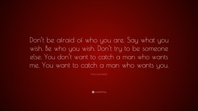 Tricia Levenseller Quote: “Don’t be afraid of who you are. Say what you wish. Be who you wish. Don’t try to be someone else. You don’t want to catch a man who wants me. You want to catch a man who wants you.”