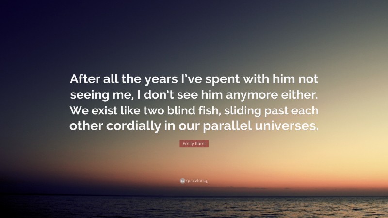 Emily Itami Quote: “After all the years I’ve spent with him not seeing me, I don’t see him anymore either. We exist like two blind fish, sliding past each other cordially in our parallel universes.”