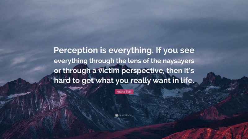 Keisha Blair Quote: “Perception is everything. If you see everything through the lens of the naysayers or through a victim perspective, then it’s hard to get what you really want in life.”