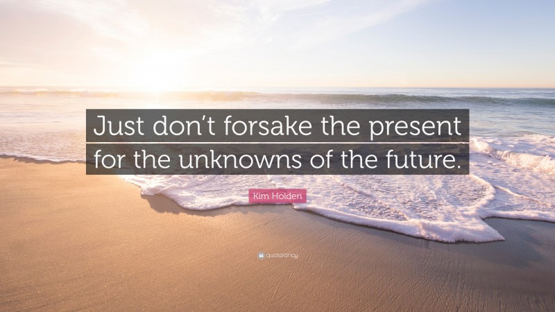 Kim Holden Quote: “Just don’t forsake the present for the unknowns of the future.”
