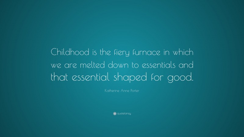 Katherine Anne Porter Quote: “Childhood is the fiery furnace in which we are melted down to essentials and that essential shaped for good.”