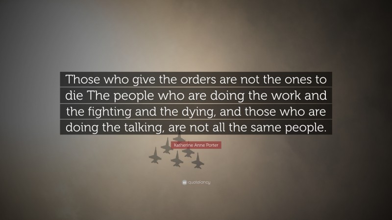 Katherine Anne Porter Quote: “Those who give the orders are not the ones to die The people who are doing the work and the fighting and the dying, and those who are doing the talking, are not all the same people.”