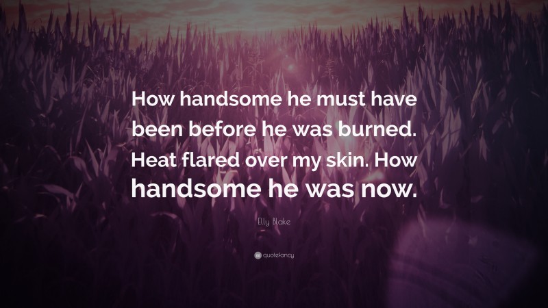 Elly Blake Quote: “How handsome he must have been before he was burned. Heat flared over my skin. How handsome he was now.”