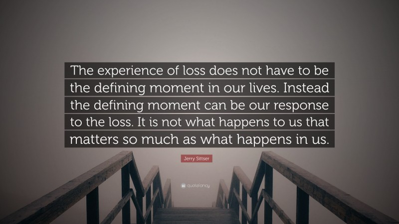 Jerry Sittser Quote: “The experience of loss does not have to be the defining moment in our lives. Instead the defining moment can be our response to the loss. It is not what happens to us that matters so much as what happens in us.”