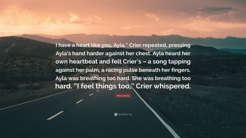 Nina Varela Quote: “I have a heart like you, Ayla.” Crier repeated, pressing Ayla’s hand harder against her chest. Ayla heard her own heartbeat and felt Crier’s – a song tapping against her palm, a racing pulse beneath her fingers. Ayla was breathing too hard. She was breathing too hard. “I feel things too,” Crier whispered.”