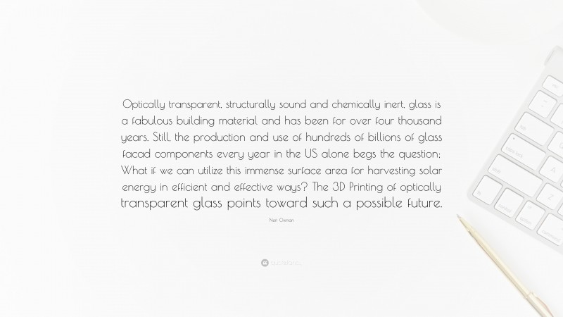 Neri Oxman Quote: “Optically transparent, structurally sound and chemically inert, glass is a fabulous building material and has been for over four thousand years. Still, the production and use of hundreds of billions of glass facad components every year in the US alone begs the question; What if we can utilize this immense surface area for harvesting solar energy in efficient and effective ways? The 3D Printing of optically transparent glass points toward such a possible future.”