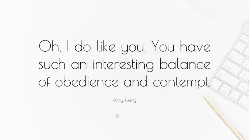Amy Ewing Quote: “Oh, I do like you. You have such an interesting balance of obedience and contempt.”