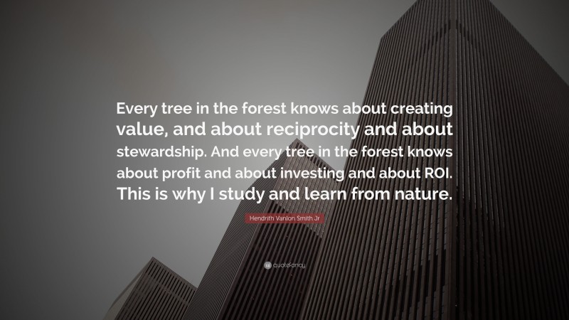 Hendrith Vanlon Smith Jr Quote: “Every tree in the forest knows about creating value, and about reciprocity and about stewardship. And every tree in the forest knows about profit and about investing and about ROI. This is why I study and learn from nature.”