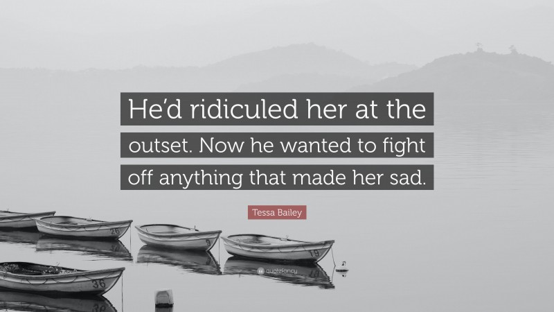 Tessa Bailey Quote: “He’d ridiculed her at the outset. Now he wanted to fight off anything that made her sad.”