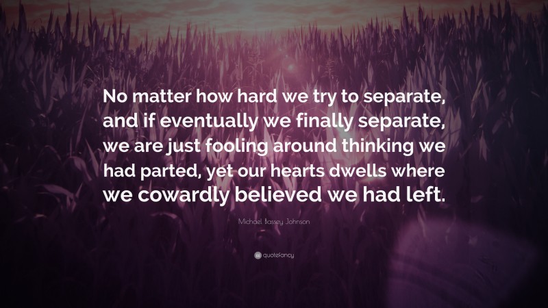 Michael Bassey Johnson Quote: “No matter how hard we try to separate, and if eventually we finally separate, we are just fooling around thinking we had parted, yet our hearts dwells where we cowardly believed we had left.”