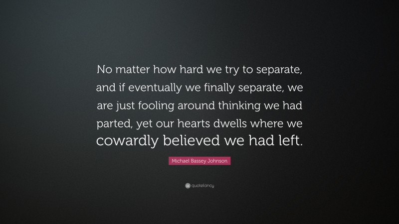 Michael Bassey Johnson Quote: “No matter how hard we try to separate, and if eventually we finally separate, we are just fooling around thinking we had parted, yet our hearts dwells where we cowardly believed we had left.”