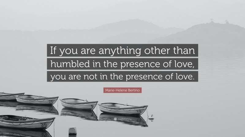 Marie-Helene Bertino Quote: “If you are anything other than humbled in the presence of love, you are not in the presence of love.”