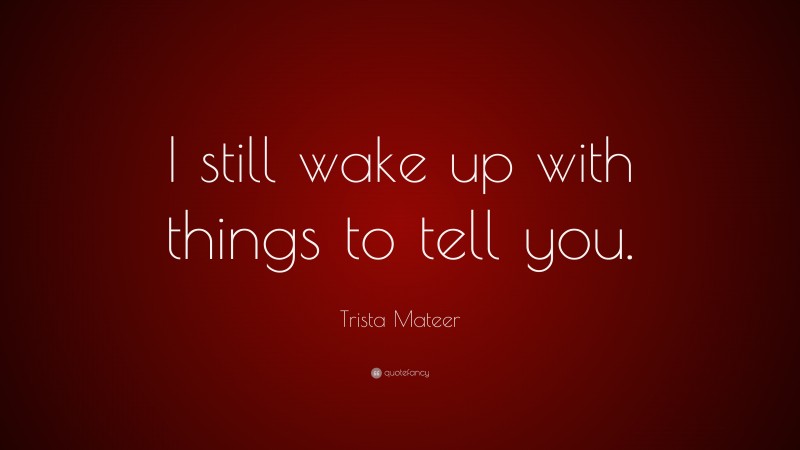 Trista Mateer Quote: “I still wake up with things to tell you.”
