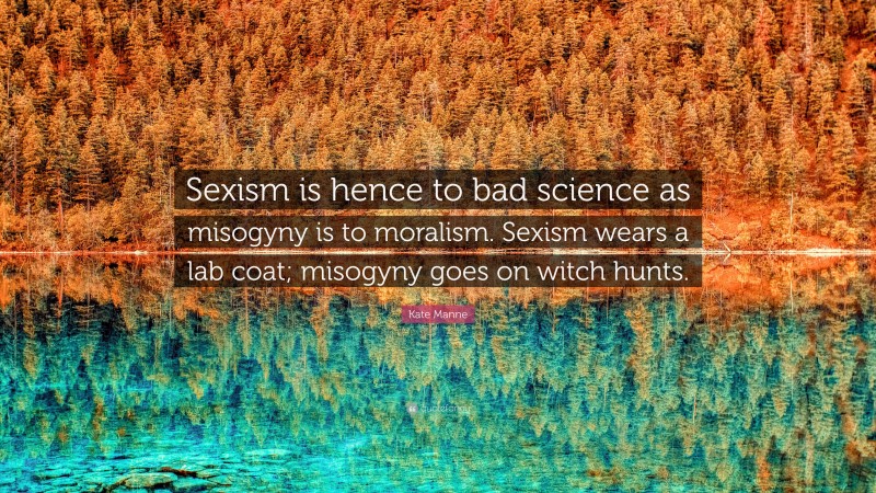 Kate Manne Quote: “Sexism is hence to bad science as misogyny is to moralism. Sexism wears a lab coat; misogyny goes on witch hunts.”