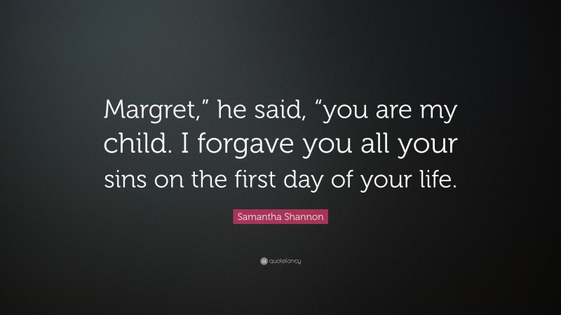 Samantha Shannon Quote: “Margret,” he said, “you are my child. I forgave you all your sins on the first day of your life.”